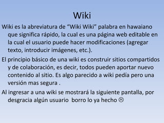 Wiki Wiki es la abreviatura de “Wiki Wiki” palabra en hawaiano que significa rápido, la cual es una página web editable en la cual el usuario puede hacer modificaciones (agregar texto, introducir imágenes, etc.). El principio básico de una wiki es construir sitios compartidos y de colaboración, es decir, todos pueden aportar nuevo contenido al sitio. Es algo parecido a wiki pedía pero una versión mas segura . Al ingresar a una wiki se mostrará la siguiente pantalla, por desgracia algún usuario  borro lo ya hecho   