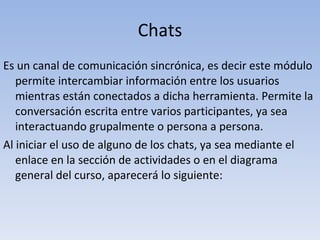 Chats Es un canal de comunicación sincrónica, es decir este módulo permite intercambiar información entre los usuarios mientras están conectados a dicha herramienta. Permite la conversación escrita entre varios participantes, ya sea interactuando grupalmente o persona a persona. Al iniciar el uso de alguno de los chats, ya sea mediante el enlace en la sección de actividades o en el diagrama general del curso, aparecerá lo siguiente: 