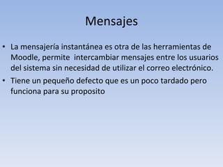 Mensajes La mensajería instantánea es otra de las herramientas de Moodle, permite  intercambiar mensajes entre los usuarios del sistema sin necesidad de utilizar el correo electrónico. Tiene un pequeño defecto que es un poco tardado pero funciona para su proposito 