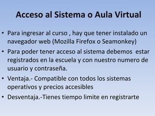 Acceso al Sistema o Aula Virtual Para ingresar al curso , hay que tener instalado un navegador web (Mozilla Firefox o Seamonkey) Para poder tener acceso al sistema debemos  estar registrados en la escuela y con nuestro numero de usuario y contraseña. Ventaja.- Compatible con todos los sistemas operativos y precios accesibles Desventaja.-Tienes tiempo limite en registrarte 