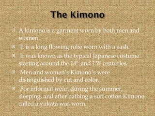 A kimono is a garment worn by both men and women. It is a long flowing robe worn with a sash. It was known as the typical Japanese costume starting around the 14 th  and 15 th  centuries. Men and women’s Kimono’s were distinguished by cut and color. For informal wear, during the summer, sleeping, and after bathing a soft cotton Kimono called a yukata was worn. 