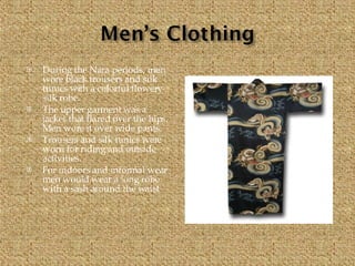 During the Nara periods, men wore black trousers and silk tunics with a colorful flowery  silk robe. The upper garment was a jacket that flared over the hips. Men wore it over wide pants. Trousers and silk tunics were worn for riding and outside activities. For indoors and informal wear men would wear a long robe with a sash around the waist 