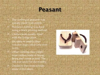 The clothing of peasants was usually made from cotton. Women's clothing was dyed using a block printing method. Clothes were usually dyed with the indigo plant. On rainy or muddy days wooden clogs called Geta were worn. Other working class people wore clothes made of hemp, linen, and cotton as well. The silk was saved for the wealthy. Outdoors they wore sandals made of rice straw. 