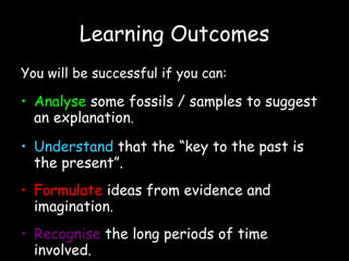 Learning Outcomes You will be successful if you can:   Analyse   some fossils / samples to suggest an explanation . Understand   that the “key to the past is the present”. Formulate   ideas from evidence and imagination . Recognise   the long periods of time involved . 