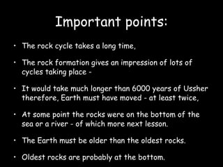 Important points: The rock cycle takes a long time,  The rock formation gives an impression of lots of cycles taking place -  It would take much longer than 6000 years of Ussher therefore, Earth must have moved - at least twice,  At some point the rocks were on the bottom of the sea or a river - of which more next lesson.  The Earth must be older than the oldest rocks.  Oldest rocks are probably at the bottom.  