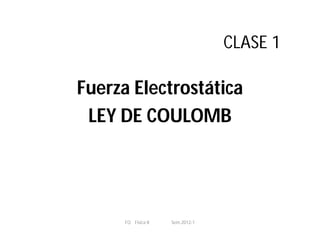 CLASE 1
Fuerza Electrostática
LEY DE COULOMB
FQ Fisica II Sem.2012-1
 