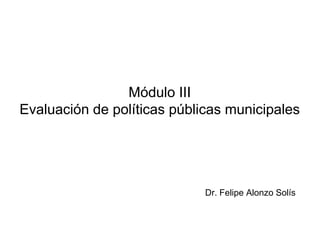 Módulo III
Evaluación de políticas públicas municipales
Dr. Felipe Alonzo Solís
 