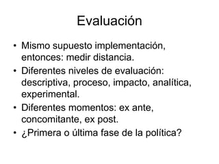 Evaluación
• Mismo supuesto implementación,
entonces: medir distancia.
• Diferentes niveles de evaluación:
descriptiva, proceso, impacto, analítica,
experimental.
• Diferentes momentos: ex ante,
concomitante, ex post.
• ¿Primera o última fase de la política?
 
