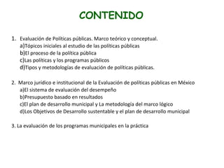 CONTENIDO
1. Evaluación de Políticas públicas. Marco teórico y conceptual.
a)Tópicos iniciales al estudio de las políticas públicas
b)El proceso de la política pública
c)Las políticas y los programas públicos
d)Tipos y metodologías de evaluación de políticas públicas.
2. Marco jurídico e institucional de la Evaluación de políticas públicas en México
a)El sistema de evaluación del desempeño
b)Presupuesto basado en resultados
c)El plan de desarrollo municipal y La metodología del marco lógico
d)Los Objetivos de Desarrollo sustentable y el plan de desarrollo municipal
3. La evaluación de los programas municipales en la práctica
 