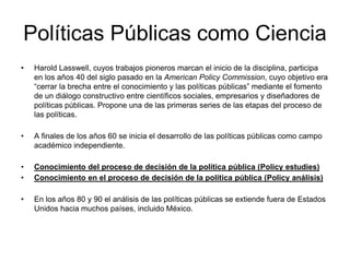 Políticas Públicas como Ciencia
• Harold Lasswell, cuyos trabajos pioneros marcan el inicio de la disciplina, participa
en los años 40 del siglo pasado en la American Policy Commission, cuyo objetivo era
“cerrar la brecha entre el conocimiento y las políticas públicas” mediante el fomento
de un diálogo constructivo entre científicos sociales, empresarios y diseñadores de
políticas públicas. Propone una de las primeras series de las etapas del proceso de
las políticas.
• A finales de los años 60 se inicia el desarrollo de las políticas públicas como campo
académico independiente.
• Conocimiento del proceso de decisión de la política pública (Policy estudies)
• Conocimiento en el proceso de decisión de la política pública (Policy análisis)
• En los años 80 y 90 el análisis de las políticas públicas se extiende fuera de Estados
Unidos hacia muchos países, incluido México.
 