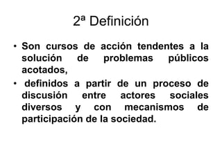2ª Definición
• Son cursos de acción tendentes a la
solución de problemas públicos
acotados,
• definidos a partir de un proceso de
discusión entre actores sociales
diversos y con mecanismos de
participación de la sociedad.
 
