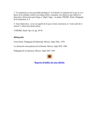 3 "La esperanza es una necesidad ontológica", es el diseño, la conjetura de lo que se va a
hacer en la realidad, conlleva un trabajo diario, constante, con objetivos que indican la
dirección o direcciones para llegar a "algún" lugar... la utopía. FREIRE, Paulo, Pedagogía
de la Esperanza. p. 8
4 Auto-objetivarse.- es no ser aquello de lo que se tiene conciencia; es "como salir de sí
mismo" y observarse desde afuera.
5 FREIRE, Paulo. Op. Cit. pp. 29-30
Bibliografía
Freire Paulo. Pedagogía del Oprimido, México. Siglo XXL. 1970.
La educación como práctica de la libertad. México. Siglo XXI. 1980.
Pedagogía de la esperanza. México. Siglo XXI. 1985.
Regreso al índice de esta edición
 
