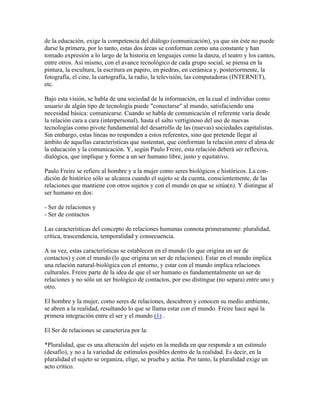 de la educación, exige la competencia del diálogo (comunicación), ya que sin éste no puede
darse la primera, por lo tanto, estas dos áreas se conforman como una constante y han
tomado expresión a lo largo de la historia en lenguajes como la danza, el teatro y los cantos,
entre otros. Así mismo, con el avance tecnológico de cada grupo social, se piensa en la
pintura, la escultura, la escritura en papiro, en piedras, en cerámica y, posteriormente, la
fotografía, el cine, la cartografía, la radio, la televisión, las computadoras (INTERNET),
etc.
Bajo esta visión, se habla de una sociedad de la información, en la cual el individuo como
usuario de algún tipo de tecnología puede "conectarse" al mundo, satisfaciendo una
necesidad básica: comunicarse. Cuando se habla de comunicación el referente varía desde
la relación cara a cara (interpersonal), hasta el salto vertiginoso del uso de nuevas
tecnologías como pivote fundamental del desarrollo de las (nuevas) sociedades capitalistas.
Sin embargo, estas líneas no responden a estos referentes, sino que pretende llegar al
ámbito de aquellas características que sustentan, que conforman la relación entre el alma de
la educación y la comunicación. Y, según Paulo Freire, esta relación deberá ser reflexiva,
dialógica, que implique y forme a un ser humano libre, justo y equitativo.
Paulo Freire se refiere al hombre y a la mujer como seres biológicos e históricos. La con-
dición de histórico sólo se alcanza cuando el sujeto se da cuenta, conscientemente, de las
relaciones que mantiene con otros sujetos y con el mundo en que se sitúa(n). Y distingue al
ser humano en dos:
- Ser de relaciones y
- Ser de contactos
Las características del concepto de relaciones humanas connota primeramente: pluralidad,
crítica, trascendencia, temporalidad y consecuencia.
A su vez, estas características se establecen en el mundo (lo que origina un ser de
contactos) y con el mundo (lo que origina un ser de relaciones). Estar en el mundo implica
una relación natural-biológica con el entorno, y estar con el mundo implica relaciones
culturales. Freire parte de la idea de que el ser humano es fundamentalmente un ser de
relaciones y no sólo un ser biológico de contactos, por eso distingue (no separa) entre uno y
otro.
El hombre y la mujer, como seres de relaciones, descubren y conocen su medio ambiente,
se abren a la realidad, resultando lo que se llama estar con el mundo. Freire hace aquí la
primera integración entre el ser y el mundo (1) .
El Ser de relaciones se caracteriza por la:
*Pluralidad, que es una alteración del sujeto en la medida en que responde a un estímulo
(desafío), y no a la variedad de estímulos posibles dentro de la realidad. Es decir, en la
pluralidad el sujeto se organiza, elige, se prueba y actúa. Por tanto, la pluralidad exige un
acto crítico.
 