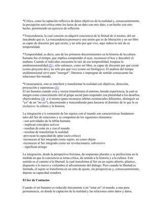 *Crítica, como la captación reflexiva de datos objetivos de la realidad y, consecuentemente,
la percepción será crítica entre los lazos de un dato con otro dato, o un hecho con otro
hecho, permitiendo un ejercicio de reflexión.
*Trascendencia, la cual consiste en adquirir conciencia de la finitud de sí mismo, del ser
inacabado que es. La trascendencia promueve una unión que es de liberación y un ser libre
es capaz de discernir por qué existe, y no sólo por qué vive, aquí radica la raíz de su
temporalidad.
*Temporalidad, es decir, uno de los primeros discernimientos en la historia de la cultura
humana fue el tiempo, que implica comprender el ayer, reconocer el hoy y descubrir el
mañana. Cuando el individuo encuentra la raíz de esa temporalidad, traspasa la
unidimensionalidad (2) ; sólo entonces, como ser libre, es capaz de discernir por qué existe
(como proyecto de) y no sólo por qué vive (como ser biológico). El análisis del tiempo
unidimensional sirve para "emerger", liberarse e impregnar de sentido consecuente las
relaciones Ser-mundo.
*Consecuencia, esto es interferir y transformar la realidad con objetivos, dirección,
proyección y esperanzas (3).
El ser humano cuando crea y recrea (transforma) el entorno, hereda experiencia, la cual se
integra como conocimiento útil al grupo social para responder con pluralidad a los desafíos,
objetivándose (4) a sí mismo (para reconocer órbitas existenciales diferentes, distinguir un
"yo" de un "no yo"), discerniendo y trascendiendo para lanzarse al dominio de lo que le es
exclusivo: la cultura y la historia.
La integración y/o comunión de los sujetos con el mundo son características fundamen-
tales del Ser de relaciones y se componen de los siguientes elementos:
- son actividades de la órbita humana
- implican conceptos activos
- resultan de estar en y con el mundo
- resultan de transformar la realidad
-provocan la capacidad de optar (acto crítico)
-reconocen al Ser integrado como sujeto, no como objeto
-reconocen al Ser integrado como ser revolucionario, subversivo
- significan arraigo
La integración, desde la perspectiva freiriana, da respuestas plurales y se perfecciona en la
medida en que la conciencia se torna crítica, da sentido a la historia y a la cultura. Este
sentido es el camino a la libertad, la cual transforma al Ser en un sujeto abierto, plástico,
dispuesto a lo nuevo y vislumbra el advenimiento del diálogo. Pero cuando la libertad es
limitada, el sujeto se transforma en un ente de ajuste, sin perspectivas y, consecuentemente,
depone su capacidad creadora.
El Ser de Contactos
Cuando el ser humano es reducido únicamente a un "estar en" el mundo, a una pura
permanencia, en donde la captación de la realidad y las relaciones entre datos y datos,
 