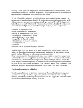 hechos y hechos es sólo un reflejo (doxa), entonces se habla de un ser de contactos, quien
tiene respuestas unívocas, singulares (no plurales), reflejas y no reflexivas, estas respuestas
(a problemas cotidianos) son culturalmente inconsecuentes.
En esta esfera, el Ser se limita a vivir minimizado al acto biológico de estar presente y se
caracteriza por la casi total centralización de sus intereses en torno a formas vegetativas de
vida; esto es, sus preocupaciones se ciñen más a lo que hay en él de vital, biológicamente
hablando, y no en que le falta tenor de vida en el plano histórico. Este Ser de contactos se
caracteriza por la adaptación, el acomodamiento y/o el ajuste, lo cual se expresa en:
- síntomas de deshumanización
- comportamientos de la esfera animal
- pérdida de la capacidad de optar (crítica)
- sometimiento a prescripciones ajenas
- acomodo, ajuste, ya no se integra
- incapacidad de alterar la realidad
- alteración de sí mismo para adaptarse
- destemporalización
- desarraigo
- masificación, en anonimato: no existe, sólo vive.
Por ello, Paulo Freire precisó una lucha por la humanización, una lucha para integrar al
sujeto con el mundo constantemente amenazado por los factores de la opresión y superar
aquello que hace del sujeto un individuo acomodado o ajustado.
El ser humano dinamiza el mundo con esta lucha a través de actos creativos, recreativos y
de toma de decisiones, esto le permite tener un mayor campo de dominio sobre la realidad,
acrecentándola y humanizándola con algo que él mismo construye: cultura e historia. Es
decir, el sujeto comienza un proceso de temporalización de espacios geográficos e instaura
un juego de relaciones con los demás seres y con el mundo. Alterar, crear y responder a los
problemas cotidianos permiten dar movimiento a la sociedad y, por tanto, a la cultura.
Consideraciones en torno del diálogo
El diálogo, para Freire, es un fenómeno humano y revela la palabra; ésta como algo más
que un medio para que el diálogo se produzca, e impone buscar su esencia: acción y
reflexión, en tal forma solidarios y en interacción radical. No hay palabra verdadera que no
sea unión inquebrantable entre acción y reflexión.
 