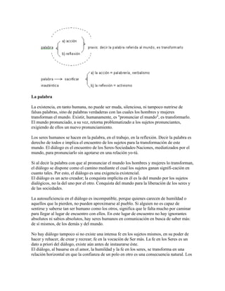 La palabra
La existencia, en tanto humana, no puede ser muda, silenciosa, ni tampoco nutrirse de
falsas palabras, sino de palabras verdaderas con las cuales los hombres y mujeres
transforman el mundo. Existir, humanamente, es "pronunciar el mundo", es transformarlo.
El mundo pronunciado, a su vez, retorna problematizado a los sujetos pronunciantes,
exigiendo de ellos un nuevo pronunciamiento.
Los seres humanos se hacen en la palabra, en el trabajo, en la reflexión. Decir la palabra es
derecho de todos e implica el encuentro de los sujetos para la transformación de este
mundo. El diálogo es el encuentro de los Seres-Sociedades-Naciones, mediatizados por el
mundo, para pronunciarlo sin agotarse en una relación yo-tú.
Si al decir la palabra con que al pronunciar el mundo los hombres y mujeres lo transforman,
el diálogo se dispone como el camino mediante el cual los sujetos ganan signifi-cación en
cuanto tales. Por esto, el diálogo es una exigencia existencial.
El diálogo es un acto creador; la conquista implícita en él es la del mundo por los sujetos
dialógicos, no la del uno por el otro. Conquista del mundo para la liberación de los seres y
de las sociedades.
La autosuficiencia en el diálogo es incompatible, porque quienes carecen de humildad o
aquellos que la pierden, no pueden aproximarse al pueblo. Si alguien no es capaz de
sentirse y saberse tan ser humano como los otros, significa que le falta mucho por caminar
para llegar al lugar de encuentro con ellos. En este lugar de encuentro no hay ignorantes
absolutos ni sabios absolutos, hay seres humanos en comunicación en busca de saber más:
de sí mismos, de los demás y del mundo.
No hay diálogo tampoco si no existe una intensa fe en los sujetos mismos, en su poder de
hacer y rehacer, de crear y recrear; fe en la vocación de Ser más. La fe en los Seres es un
dato a priori del diálogo, existe aún antes de instaurarse éste.
El diálogo, al basarse en el amor, la humildad y la fe en los seres, se transforma en una
relación horizontal en que la confianza de un polo en otro es una consecuencia natural. Los
 