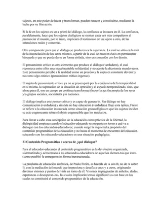 sujetos, en este poder de hacer y transformar, pueden renacer y constituirse, mediante la
lucha por su liberación.
Si la fe en los sujetos es un a priori del diálogo, la confianza se instaura en él. La confianza,
paralelamente, hace que los sujetos dialógicos se sientan cada vez más compañeros al
pronunciar el mundo, por lo tanto, implicará el testimonio de un sujeto a otro, de las
intenciones reales y concretas.
Otro componente para que el díalogo se produzca es la esperanza. La cual se sitúa en la raíz
de la inconclusión de los seres mismos, a partir de la cual se mueven éstos en permanente
búsqueda y que no puede darse en forma aislada, sino en comunión con los demás.
El pensamiento crítico es otro elemento que produce el diálogo (verdadero), el cual
reconozca entre ellos una inquebrantable solidaridad y no acepte la dicotomía mundo-seres.
Este pensamiento percibe a la realidad como un proceso y la capta en constante devenir y
no como algo estático (pensamiento mítico-ingenuo).
El sujeto de pensamiento crítico ya no se preocupará por la conciencia de la temporalidad
en sí misma, la superación de la situación de opresión y el espacio temporalizado, sino, que
ahora para él, son un campo en continua transformación por la acción propia de los seres
y/o grupos sociales, sociedades y/o naciones.
El diálogo implica este pensar crítico y es capaz de generarlo. Sin diálogo no hay
comunicación (verdadera) y sin ésta no hay educación (verdadera). Bajo esta óptica, Freire
se refiere a la educación instaurada como situación gnoseológica en que los sujetos inciden
su acto cognoscente sobre el objeto cognoscible que los mediatiza.
Para llevar a cabo esta concepción de la educación como práctica de la libertad, la
dialogicidad empieza cuando el educador-educando se pregunta en torno a qué va a
dialogar con los educandos-educadores; cuando surge la inquietud a propósito del
contenido programático de la educación y no hasta el momento de encuentro del educador-
educando con los educando-educadores en una situación pedagógica.
El Contenido Programático o acerca de ¿qué dialogar?
Para el educador-educando el contenido programático es la devolución organizada,
sistematizada y acrecentada a los educandos-educadores de aquellos elemen-tos que éstos
(como pueblo) le entregaron en forma inestructurada.
La proclama de educación auténtica, de Paulo Freire, es hacerla de A con B, no de A sobre
B, con la mediación del mundo que impresiona y desafía a unos y a otros, originando
diversas visiones y puntos de vista en torno de él. Visiones impregnadas de anhelos, dudas,
esperanzas o desesperan-zas, las cuales implicarán temas significativos con base en los
cuales se constituirá el contenido programático de la educación.
 