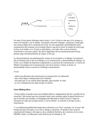 En suma, Freire quiere distinguir entre existir y vivir. Existir es más que vivir, porque es
estar en el mundo y con el mundo. Trascender, discernir, dialogar, comunicar y participar,
son exclusividades de la condición de existir. Es esta capacidad o posibilidad de unión
comunicativa del existente con el mundo objetivo que da al existir el sentido de crítica que
no hay en el simple vivir. Existir es individual y, con todo, sólo se da en relación
comunicativa con otros sujetos. De ahí la importancia de la comunicación para Freire,
porque surge del planteamiento de origen: el Ser (5).
La idea principal de este planteamiento se basa en la existencia y el diálogo: la existencia
del ser humano sólo se da en el diálogo, en la comunicación; y pensar/hablar de diálogo -en
Freire- no es hablar de elementos componentes y/o procesos de comunicación, o a través de
Medios Tecnológicos de Comunicación; sino de la esencia, el alma, el motor, la
potencialidad, la provo-cación en el diálogo-comunicación.
Freire:
- indica una alternativa de camino para la comunicación y la educación
- dice cómo llegar a trabajar para/con la libertad
- dice para qué es ese camino (para aprender, para enseñar: la vida)
- (y en su inteligencia) nos deja escoger el camino.
Notas Bibliográficas
1 Freire define al mundo como una realidad objetiva, independiente del Ser y posible de ser
conocida. Cabe aclarar que este concepto toma varios sentidos según la época histórica en
que la concibe, por ejemplo, en Pedagogía del Oprimido lo define como el "lugar de
encuentro de cada uno consigo mismo y con los demás", la relación es de tipo social y
conciliatoria.
2 La unidimensionalidad del tiempo hace referencia a un "hoy" constante, un "exceso" del
tiempo presente del sujeto, en el cual se ahoga y está preso, en donde no hay toma de
conciencia del tiempo y del espacio, de su condición histórica, de sí mismo y de los otros.
FREIRE, Paulo. La Educación como Práctica de la Libertad. p. 30.
 
