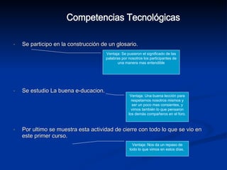 Se participo en la construcción de un glosario. Se estudio La buena e-ducacion. Por ultimo se muestra esta actividad de cierre con todo lo que se vio en este primer curso. Competencias Tecnológicas Ventaja: Se pusieron el significado de las palabras por nosotros los participantes de una manera mas entendible Ventaja: Una buena lección para respetarnos nosotros mismos y ser un poco mas consientes, y vimos también lo que pensaron los demás compañeros en el foro. Ventaja: Nos da un repaso de todo lo que vimos en estos días,  