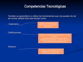 También se aprendieron a utilizar las herramientas que nos pueden de ser de mucha utilidad todo este tiempo como: -  Calendario: Calificaciones:  Glosario:  Competencias Tecnológicas Ventaja: Aquí podemos ver todos los eventos del cursos y estar al dia. Ventaja: Aquí podemos ver las calificaciones que llevamos. Desventaja: Nada mas se pueden ver las calificaciones automáticas, y tampoco dice si las actividades pasadas ya están recibidas. Ventaja: Aquí podemos ver las palabras que no entendimos y quitarnos de nuestra duda. 