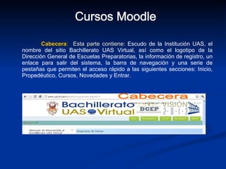 Cabecera :   Esta parte contiene:  Escudo de la Institución UAS, el nombre del sitio Bachillerato UAS Virtual, así como el logotipo de la Dirección General de Escuelas Preparatorias, la información de registro, un enlace para salir del sistema, la barra de navegación y una serie de pestañas que permiten el acceso rápido a las siguientes secciones: Inicio, Propedéutico, Cursos, Novedades y Entrar. Cursos Moodle Cabecera 