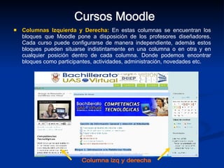 Columnas Izquierda y Derecha:   En estas columnas se encuentran los bloques que Moodle pone a disposición de los profesores diseñadores. Cada curso puede configurarse de manera independiente, además estos bloques pueden situarse indistintamente en una columna o en otra y en cualquier posición dentro de cada columna. Donde podemos encontrar bloques como participantes, actividades, administración, novedades etc. Cursos Moodle Columna izq y derecha 