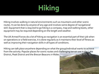 Hiking involves walking in natural environments such as mountains and other scenic
routes. It can be done by anyone of any age and involves some degree of navigational
skill. Equipment that is required to go hiking is a compass, map and walking boots, other
equipment may be required depending on the length and weather.

The UK Armed Forces do a lot of hiking as navigation is an essential part of their job when
on operations or a field exercise, it is done regularly as it maintains their level of fitness as
well as improving their navigation skills in all types of conditions.

Hiking can talk place anywhere depending on what the group/individual wants to achieve
from the activity. Popular places for scenic routes and challenging terrain are in the Lake
District, Peak District and the Brecon Beacons in Wales.
 