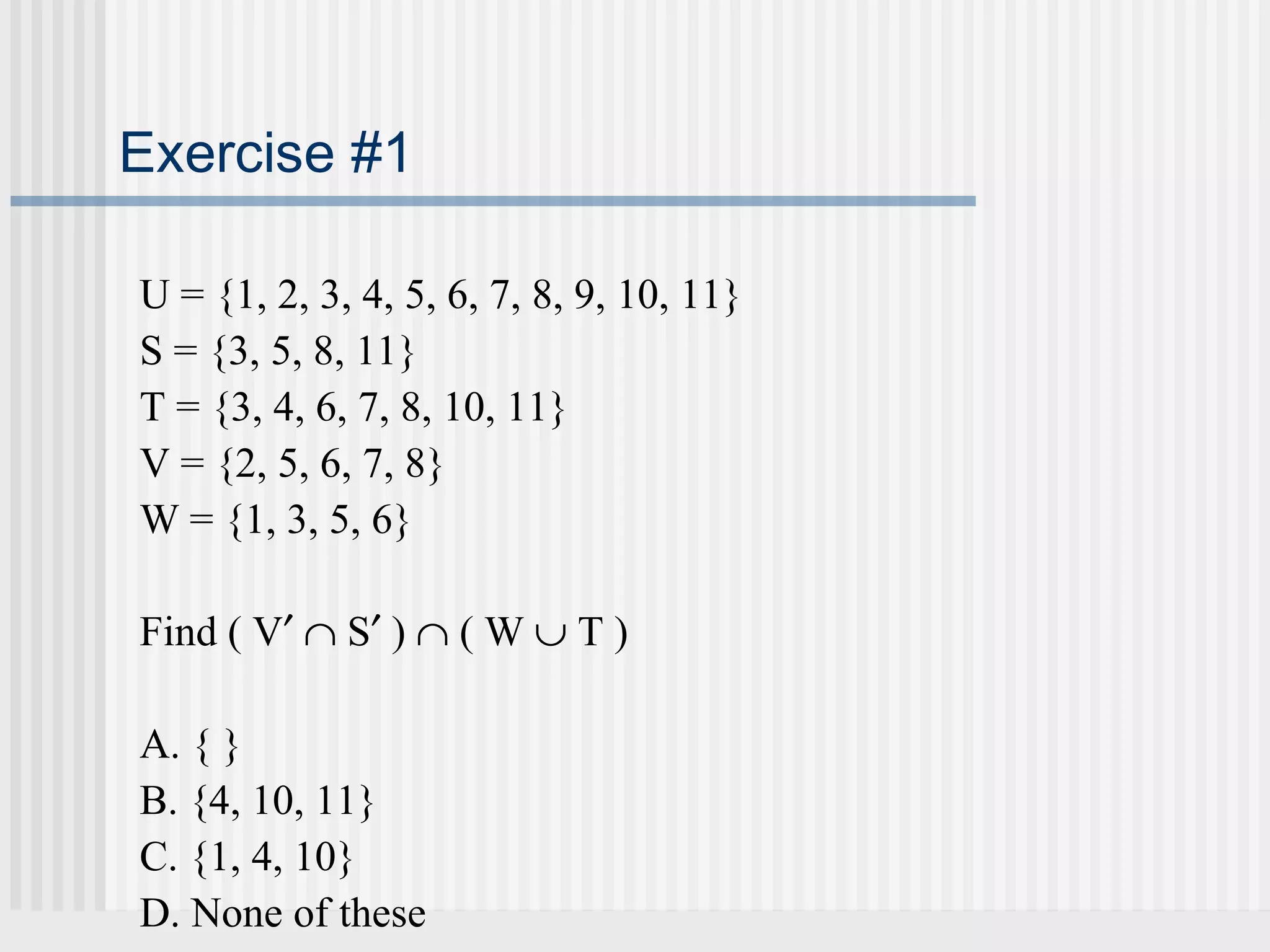 Exercise #1 
U = {1, 2, 3, 4, 5, 6, 7, 8, 9, 10, 11} 
S = {3, 5, 8, 11} 
T = {3, 4, 6, 7, 8, 10, 11} 
V = {2, 5, 6, 7, 8} 
W = {1, 3, 5, 6} 
Find ( V¢ Ç S¢ ) Ç ( W È T ) 
A. { } 
B. {4, 10, 11} 
C. {1, 4, 10} 
D. None of these 
 