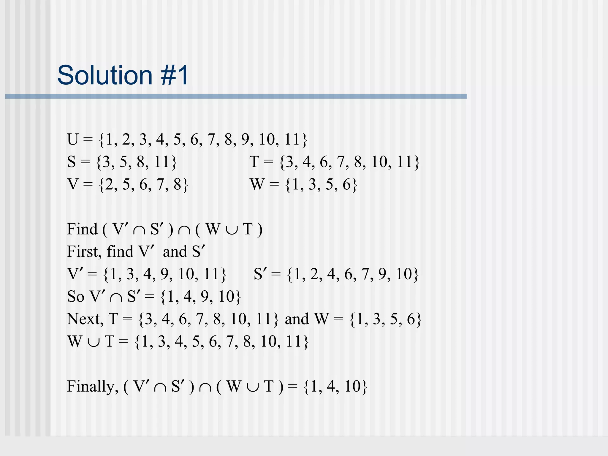 Solution #1 
U = {1, 2, 3, 4, 5, 6, 7, 8, 9, 10, 11} 
S = {3, 5, 8, 11} T = {3, 4, 6, 7, 8, 10, 11} 
V = {2, 5, 6, 7, 8} W = {1, 3, 5, 6} 
Find ( V¢ Ç S¢ ) Ç ( W È T ) 
First, find V¢ and S¢ 
V¢ = {1, 3, 4, 9, 10, 11} S¢ = {1, 2, 4, 6, 7, 9, 10} 
So V¢ Ç S¢ = {1, 4, 9, 10} 
Next, T = {3, 4, 6, 7, 8, 10, 11} and W = {1, 3, 5, 6} 
W È T = {1, 3, 4, 5, 6, 7, 8, 10, 11} 
Finally, ( V¢ Ç S¢ ) Ç ( W È T ) = {1, 4, 10} 
 