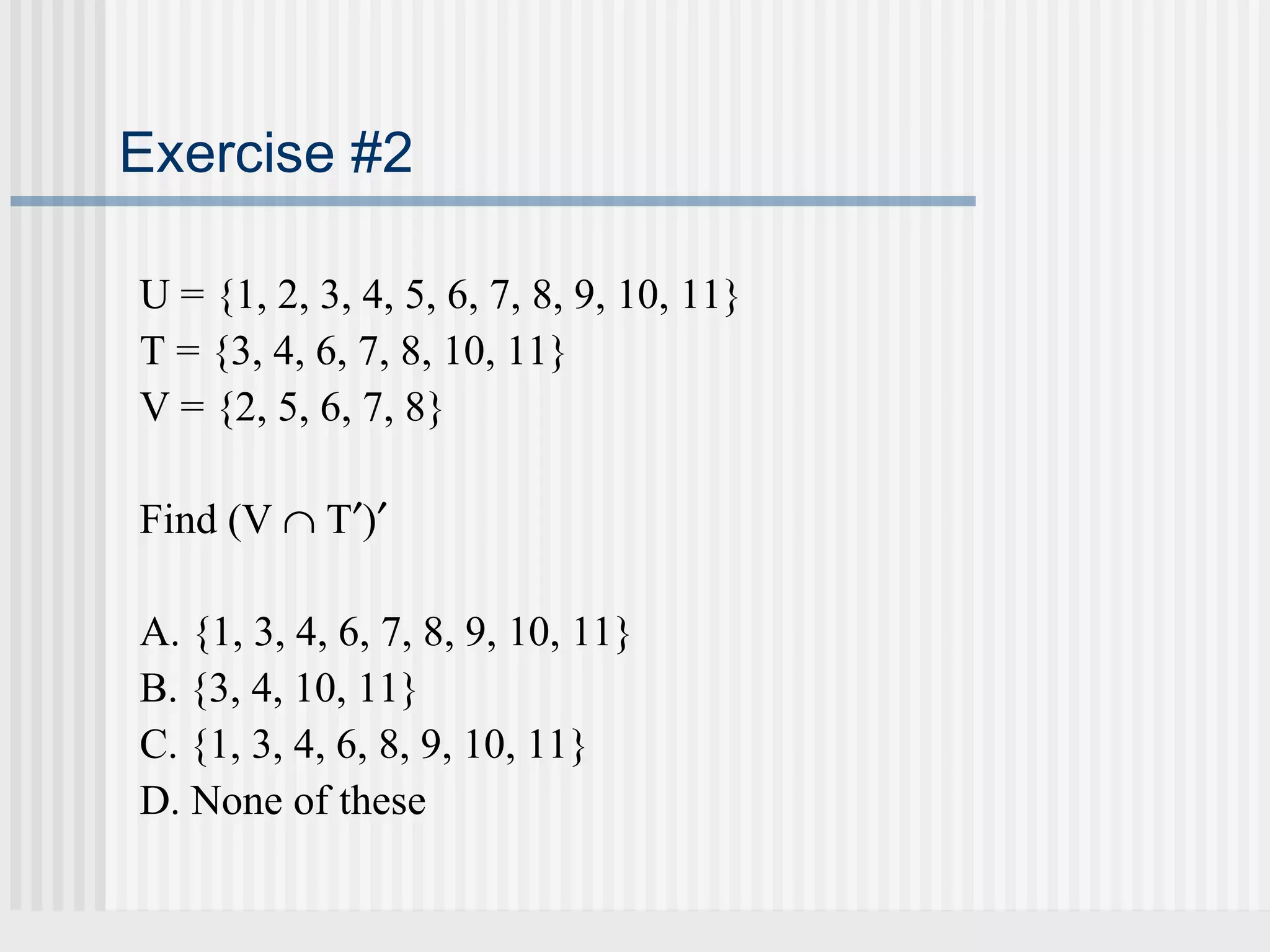 Exercise #2 
U = {1, 2, 3, 4, 5, 6, 7, 8, 9, 10, 11} 
T = {3, 4, 6, 7, 8, 10, 11} 
V = {2, 5, 6, 7, 8} 
Find (V Ç T¢)¢ 
A. {1, 3, 4, 6, 7, 8, 9, 10, 11} 
B. {3, 4, 10, 11} 
C. {1, 3, 4, 6, 8, 9, 10, 11} 
D. None of these 
 