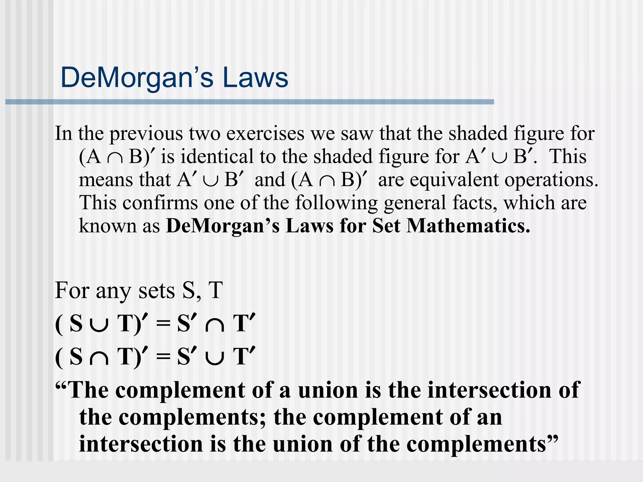 DeMorgan’s Laws 
In the previous two exercises we saw that the shaded figure for 
(A Ç B)¢ is identical to the shaded figure for A¢ È B¢. This 
means that A¢ È B¢ and (A Ç B)¢ are equivalent operations. 
This confirms one of the following general facts, which are 
known as DeMorgan’s Laws for Set Mathematics. 
For any sets S, T 
( S È T)¢ = S¢ Ç T¢ 
( S Ç T)¢ = S¢ È T¢ 
“The complement of a union is the intersection of 
the complements; the complement of an 
intersection is the union of the complements” 
 