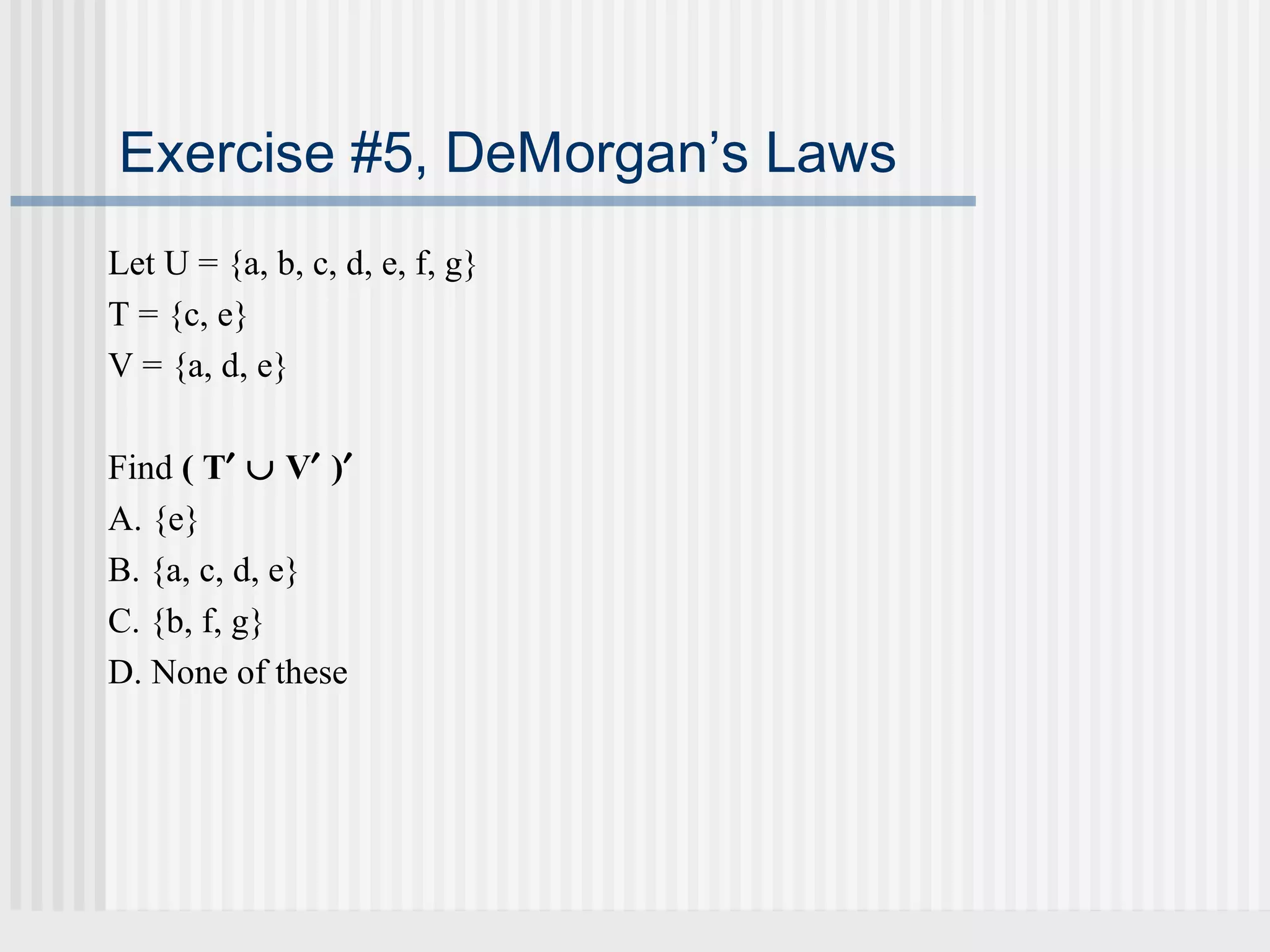 Exercise #5, DeMorgan’s Laws 
Let U = {a, b, c, d, e, f, g} 
T = {c, e} 
V = {a, d, e} 
Find ( T¢ È V¢ )¢ 
A. {e} 
B. {a, c, d, e} 
C. {b, f, g} 
D. None of these 
 