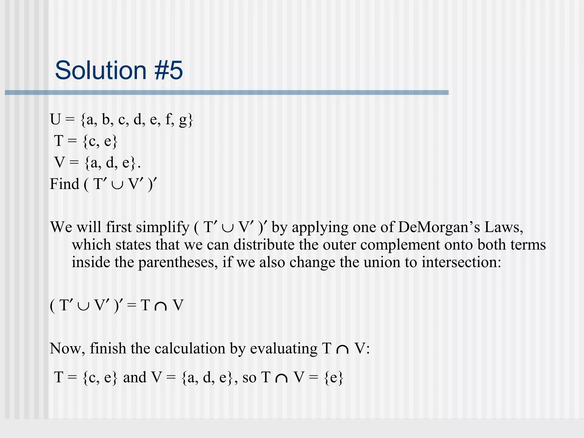 Solution #5 
U = {a, b, c, d, e, f, g} 
T = {c, e} 
V = {a, d, e}. 
Find ( T¢ È V¢ )¢ 
We will first simplify ( T¢ È V¢ )¢ by applying one of DeMorgan’s Laws, 
which states that we can distribute the outer complement onto both terms 
inside the parentheses, if we also change the union to intersection: 
( T¢ È V¢ )¢ = T Ç V 
Now, finish the calculation by evaluating T Ç V: 
T = {c, e} and V = {a, d, e}, so T Ç V = {e} 
 