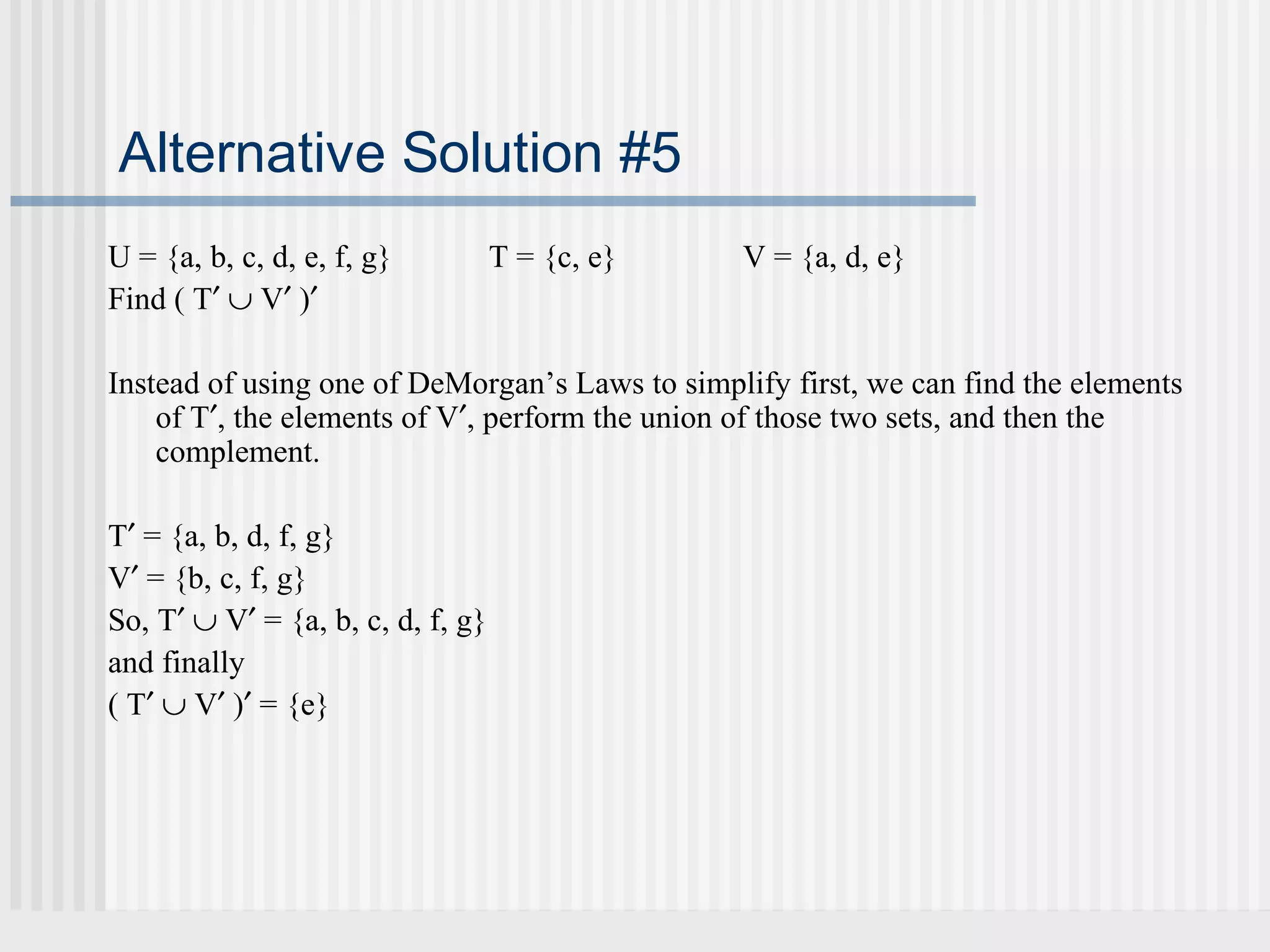 Alternative Solution #5 
U = {a, b, c, d, e, f, g} T = {c, e} V = {a, d, e} 
Find ( T¢ È V¢ )¢ 
Instead of using one of DeMorgan’s Laws to simplify first, we can find the elements 
of T¢, the elements of V¢, perform the union of those two sets, and then the 
complement. 
T¢ = {a, b, d, f, g} 
V¢ = {b, c, f, g} 
So, T¢ È V¢ = {a, b, c, d, f, g} 
and finally 
( T¢ È V¢ )¢ = {e} 
 