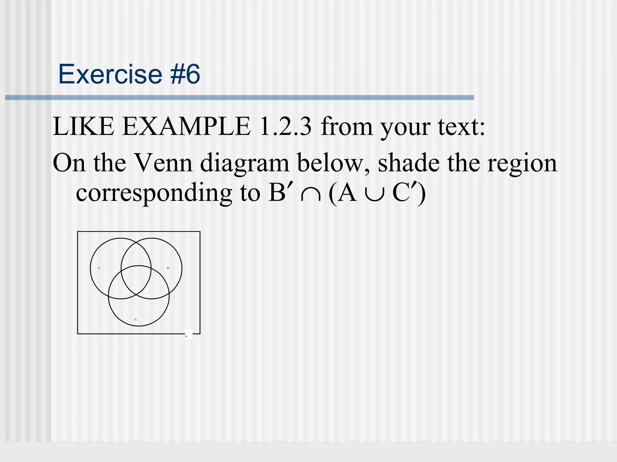 Exercise #6 
LIKE EXAMPLE 1.2.3 from your text: 
On the Venn diagram below, shade the region 
corresponding to B¢ Ç (A È C¢) 
A B 
U 
C 
 