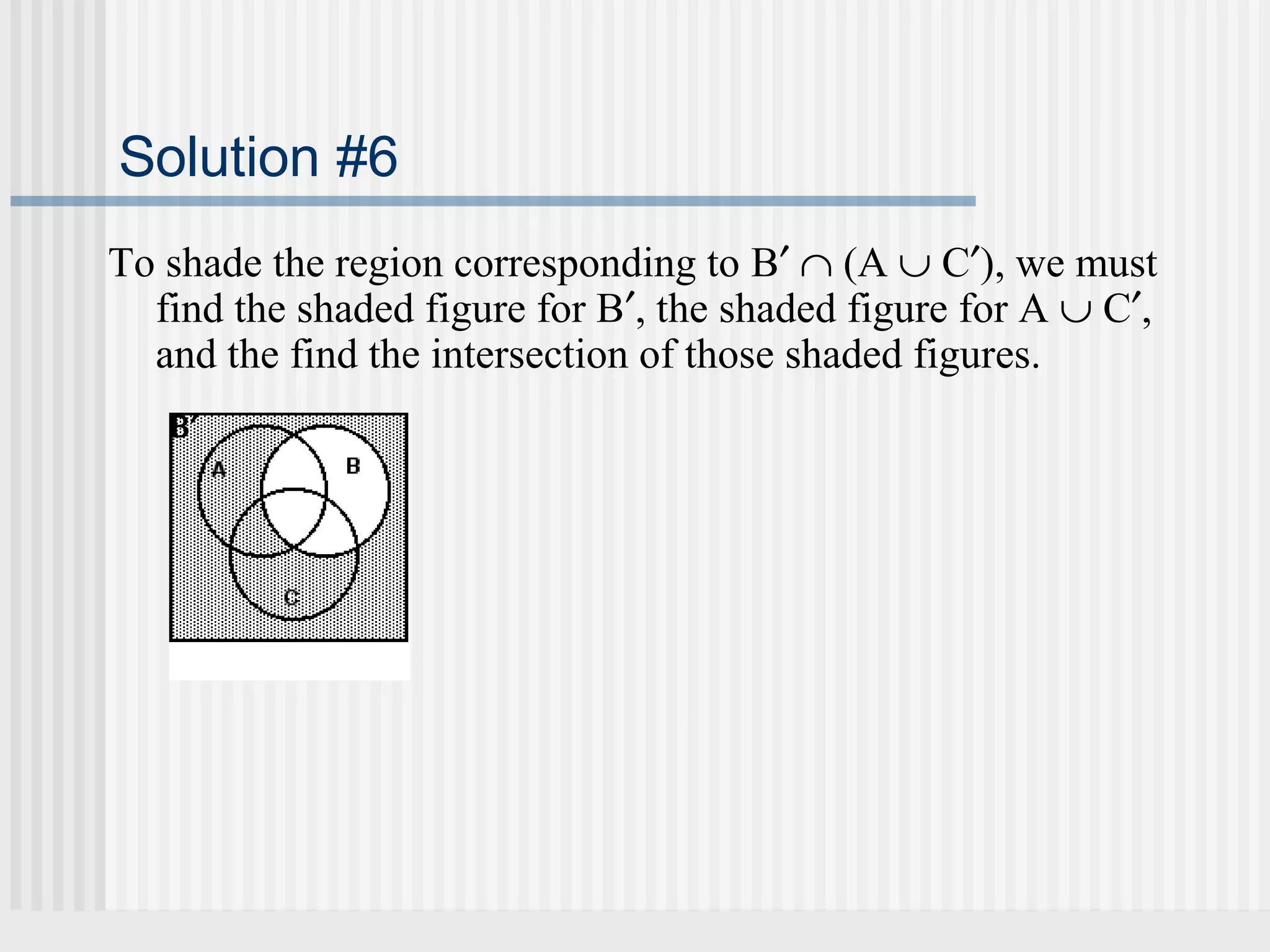 Solution #6 
To shade the region corresponding to B¢ Ç (A È C¢), we must 
find the shaded figure for B¢, the shaded figure for A È C¢, 
and the find the intersection of those shaded figures. 
B¢ 
B¢ means that  
we shade  
everything  
outside of set B. 
 