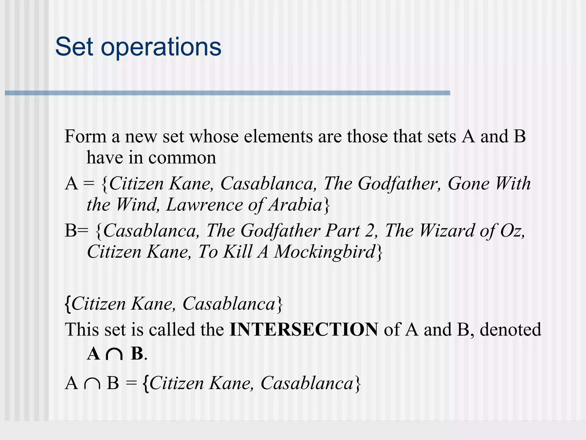 Set operations 
Form a new set whose elements are those that sets A and B 
have in common 
A = {Citizen Kane, Casablanca, The Godfather, Gone With 
the Wind, Lawrence of Arabia} 
B= {Casablanca, The Godfather Part 2, The Wizard of Oz, 
Citizen Kane, To Kill A Mockingbird} 
{Citizen Kane, Casablanca} 
This set is called the INTERSECTION of A and B, denoted 
A Ç B. 
A Ç B = {Citizen Kane, Casablanca} 
 