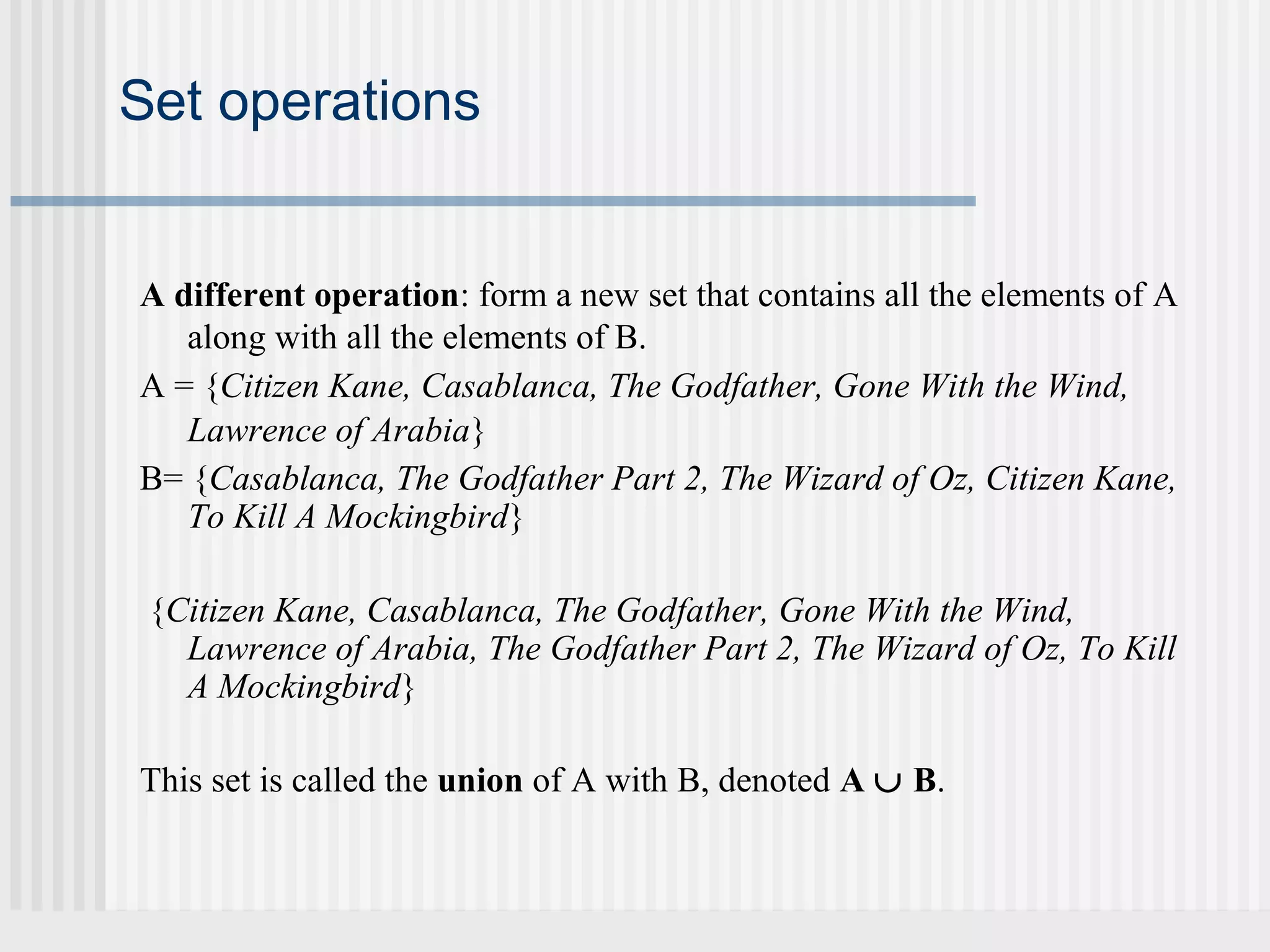 Set operations 
A different operation: form a new set that contains all the elements of A 
along with all the elements of B. 
A = {Citizen Kane, Casablanca, The Godfather, Gone With the Wind, 
Lawrence of Arabia} 
B= {Casablanca, The Godfather Part 2, The Wizard of Oz, Citizen Kane, 
To Kill A Mockingbird} 
{Citizen Kane, Casablanca, The Godfather, Gone With the Wind, 
Lawrence of Arabia, The Godfather Part 2, The Wizard of Oz, To Kill 
A Mockingbird} 
This set is called the union of A with B, denoted A È B. 
 