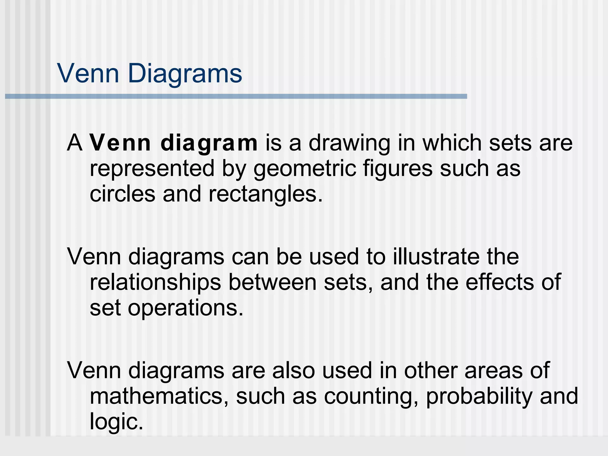 Venn Diagrams 
A Venn diagram is a drawing in which sets are 
represented by geometric figures such as 
circles and rectangles. 
Venn diagrams can be used to illustrate the 
relationships between sets, and the effects of 
set operations. 
Venn diagrams are also used in other areas of 
mathematics, such as counting, probability and 
logic. 
 
