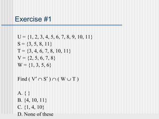 Exercise #1 
U = {1, 2, 3, 4, 5, 6, 7, 8, 9, 10, 11} 
S = {3, 5, 8, 11} 
T = {3, 4, 6, 7, 8, 10, 11} 
V = {2, 5, 6, 7, 8} 
W = {1, 3, 5, 6} 
Find ( V¢ Ç S¢ ) Ç ( W È T ) 
A. { } 
B. {4, 10, 11} 
C. {1, 4, 10} 
D. None of these 
 