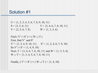 Solution #1 
U = {1, 2, 3, 4, 5, 6, 7, 8, 9, 10, 11} 
S = {3, 5, 8, 11} T = {3, 4, 6, 7, 8, 10, 11} 
V = {2, 5, 6, 7, 8} W = {1, 3, 5, 6} 
Find ( V¢ Ç S¢ ) Ç ( W È T ) 
First, find V¢ and S¢ 
V¢ = {1, 3, 4, 9, 10, 11} S¢ = {1, 2, 4, 6, 7, 9, 10} 
So V¢ Ç S¢ = {1, 4, 9, 10} 
Next, T = {3, 4, 6, 7, 8, 10, 11} and W = {1, 3, 5, 6} 
W È T = {1, 3, 4, 5, 6, 7, 8, 10, 11} 
Finally, ( V¢ Ç S¢ ) Ç ( W È T ) = {1, 4, 10} 
 