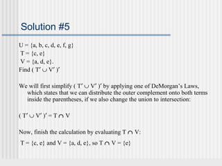 Solution #5 
U = {a, b, c, d, e, f, g} 
T = {c, e} 
V = {a, d, e}. 
Find ( T¢ È V¢ )¢ 
We will first simplify ( T¢ È V¢ )¢ by applying one of DeMorgan’s Laws, 
which states that we can distribute the outer complement onto both terms 
inside the parentheses, if we also change the union to intersection: 
( T¢ È V¢ )¢ = T Ç V 
Now, finish the calculation by evaluating T Ç V: 
T = {c, e} and V = {a, d, e}, so T Ç V = {e} 
 