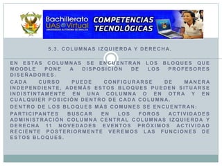 5.3. Columnas Izquierda y Derecha.En estas columnas se encuentran los bloques que Moodle pone a disposición de los profesores diseñadores. Cada curso puede configurarse de manera independiente, además estos bloques pueden situarse indistintamente en una columna o en otra y en cualquier posición dentro de cada columna.Dentro de los bloques más comunes se encuentran:Participantes Buscar en los foros Actividades Administración Columna Central Columnas Izquierda y Derecha 11 Novedades Eventos próximos Actividad reciente Posteriormente veremos las funciones de estos bloques.