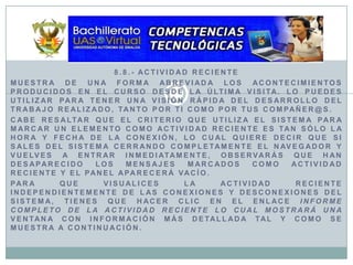 8.8.- Actividad RecienteMuestra de una forma abreviada los acontecimientos producidos en el curso desde la última visita. Lo puedes utilizar para tener una visión rápida del desarrollo del trabajo realizado, tanto por ti como por tus compañer@s.Cabe resaltar que el criterio que utiliza el sistema para marcar un elemento como actividad reciente es tan sólo la hora y fecha de la conexión, lo cual quiere decir que si sales del sistema cerrando completamente el navegador y vuelves a entrar inmediatamente, observarás que han desaparecido los mensajes marcados como actividad reciente y el panel aparecerá vacío.Para que visualices la actividad reciente independientemente de las conexiones y desconexiones del sistema, tienes que hacer clic en el enlace Informe completo de la actividad reciente lo cual mostrará una ventana con información más detallada tal y como se muestra a continuación.