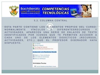 5.2. Columna CentralEsta parte contiene los elementos propios del curso: normalmente vínculos a diferentesrecursos y actividades. Aparecen una serie de enlaces de texto identificados por iconos que te permiten acceder a cada uno de los elementos didácticos (recursos, actividades, etc.) que el profesor diseñador haya dispuesto. 
