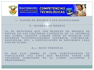 7.- Iconos de Moodle y sus Significados 8.- Bloques de MoodleYa se mencionó que los bloques de Moodle se sitúan en las columnas laterales de la interfaz del curso. Existen varios tipos de bloques con diversas funcionalidades: informar, controlar, gestionar, etc. A continuación se describen cada uno de ellos:8.1.- Menú PersonasSi das clic sobre el link participantes se visualizará una lista que muestra todos los usuarios admitidos en el curso (alumnos y profesores).