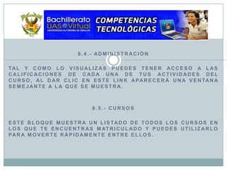 8.4.- AdministraciónTal y como lo visualizas puedes tener acceso a las calificaciones de cada una de tus actividades del curso, al dar clic en este link aparecerá una ventana semejante a la que se muestra.8.5.- CursosEste bloque muestra un listado de todos los cursos en los que te encuentras matriculado y puedes utilizarlo para moverte rápidamente entre ellos.