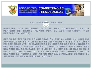 8.9.- Usuarios en LíneaMuestra los usuarios que se han conectado en un período de tiempo fijado por el Administrador (por defecto 5minutos).Debes de tener en consideración que aunque un usuario aparezca en esta lista no necesariamente está en línea en ese momento. Si mantienes el cursor sobre el nombre del usuario, visualizarás cuánto tiempo hace que ese usuario ha realizado un clic en el curso. Si haces clic en el icono situado a la derecha del nombre de un usuario le podrás enviar un mensaje privado usando el sistema de mensajería de Moodle.