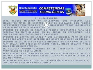 8.10.- CalendarioEste bloque muestra un calendario que presenta los siguientes tipos de eventos: Eventos globales: son fechas importantes para todo el sitio, visiblespara todos los grupos y publicados por el Administrador.Eventos de curso: se trata de fechas importantes para los estudiantes matriculados en un curso en específico, los cuales son publicados por los asesores. Eventos de grupo: similares a los anteriores, pero en este caso sólo afecta a un determinado grupo dentro de un curso.Eventos de usuario: son fechas importantes para cada usuario particular. Son eventos creados por el mismo usuario y que sólo son visibles para él.Se colocan automáticamente en el calendario todas las actividades con fecha límite.Para visualizar los meses anteriores o posteriores al que te encuentras ubicado debes hacer clic en las flechas laterales del mes actual.El nombre del mes actual es un hipervínculo a su agenda, el cual permite ver una página cómala.