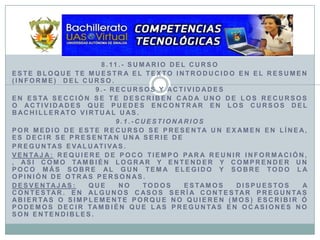 8.11.- Sumario del CursoEste bloque te muestra el texto introducido en el resumen (informe)  del curso.9.- Recursos y ActividadesEn esta sección se te describen cada uno de los recursos o actividades que puedes encontrar en los cursos del Bachillerato Virtual UAS.9.1.-CuestionariosPor medio de este recurso se presenta un examen en línea, es decir se presentan una serie depreguntas evaluativas.Ventaja: Requiere de poco tiempo para reunir información, , asi como también lograr y entender y comprender un poco más sobre al gun tema elegido y sobre todo la opinión de otras personas.Desventajas: Que no todos estamos dispuestos a contestar. En algunos casos sería contestar preguntas abiertas o simplemente porque no quieren (mos) escribir ó podemos decir también que las preguntas en ocasiones no son entendibles.